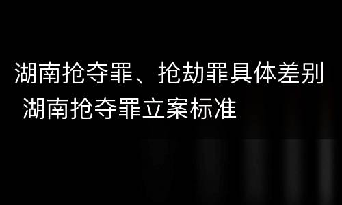 湖南抢夺罪、抢劫罪具体差别 湖南抢夺罪立案标准