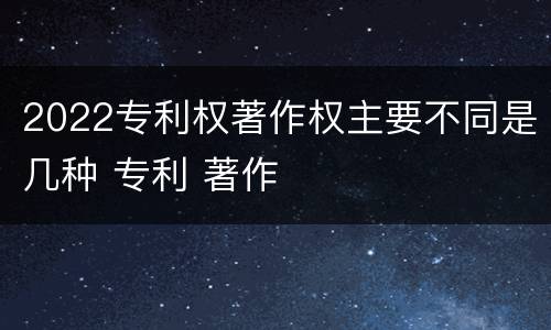 2022专利权著作权主要不同是几种 专利 著作