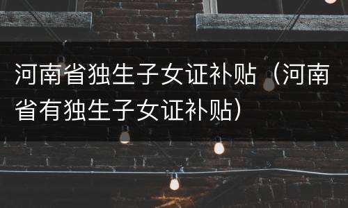 河南省独生子女证补贴（河南省有独生子女证补贴）