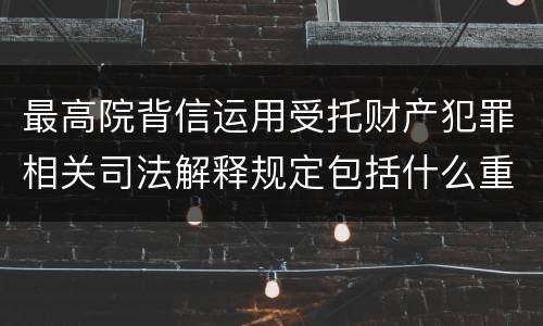 最高院背信运用受托财产犯罪相关司法解释规定包括什么重要内容