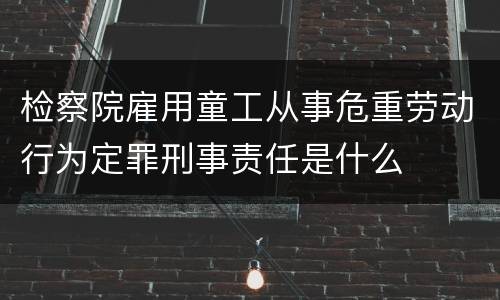 检察院雇用童工从事危重劳动行为定罪刑事责任是什么