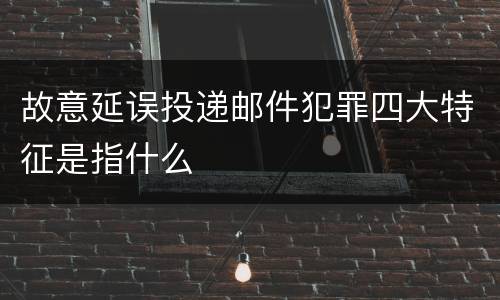 故意延误投递邮件犯罪四大特征是指什么