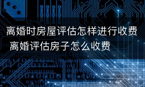 离婚时房屋评估怎样进行收费 离婚评估房子怎么收费