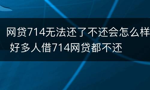 网贷714无法还了不还会怎么样 好多人借714网贷都不还