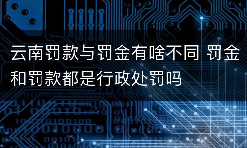 云南罚款与罚金有啥不同 罚金和罚款都是行政处罚吗