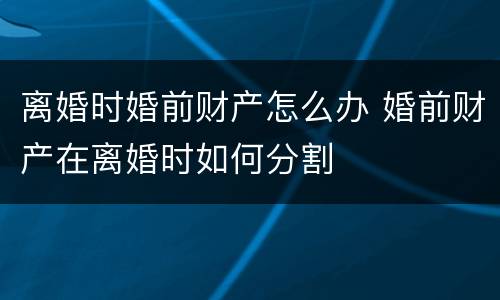 离婚时婚前财产怎么办 婚前财产在离婚时如何分割