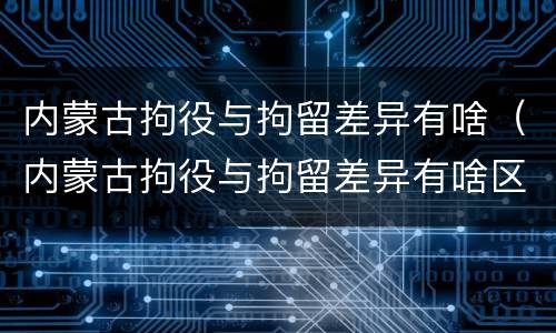 内蒙古拘役与拘留差异有啥（内蒙古拘役与拘留差异有啥区别）