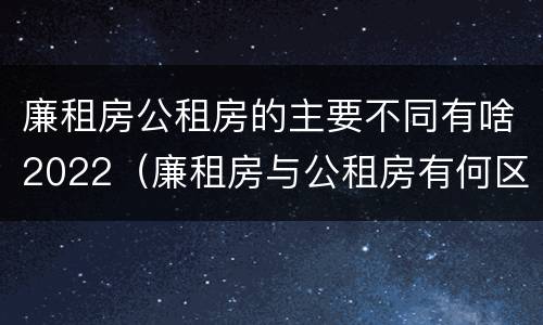 廉租房公租房的主要不同有啥2022（廉租房与公租房有何区别）