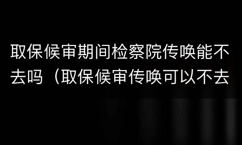 取保候审期间检察院传唤能不去吗（取保候审传唤可以不去吗）
