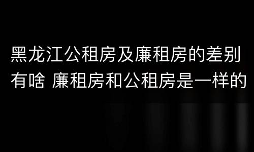 黑龙江公租房及廉租房的差别有啥 廉租房和公租房是一样的吗