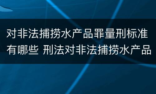 对非法捕捞水产品罪量刑标准有哪些 刑法对非法捕捞水产品罪的定罪标准