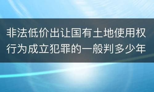非法低价出让国有土地使用权行为成立犯罪的一般判多少年