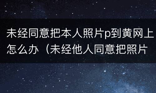 未经同意把本人照片p到黄网上怎么办（未经他人同意把照片放到网上）