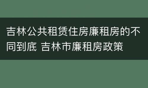 吉林公共租赁住房廉租房的不同到底 吉林市廉租房政策
