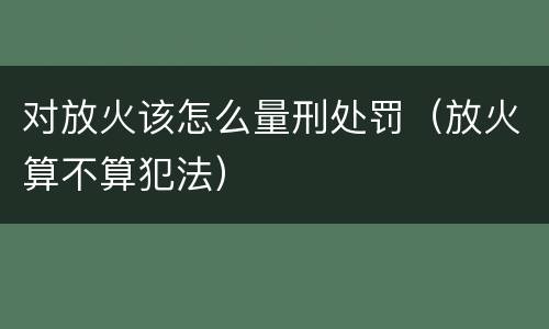 对放火该怎么量刑处罚（放火算不算犯法）