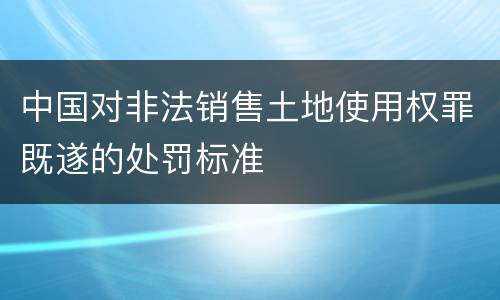 中国对非法销售土地使用权罪既遂的处罚标准