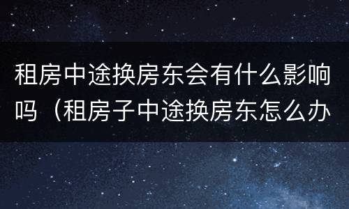 租房中途换房东会有什么影响吗（租房子中途换房东怎么办）
