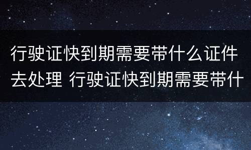行驶证快到期需要带什么证件去处理 行驶证快到期需要带什么证件去处理违章