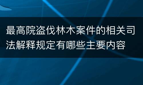 最高院盗伐林木案件的相关司法解释规定有哪些主要内容