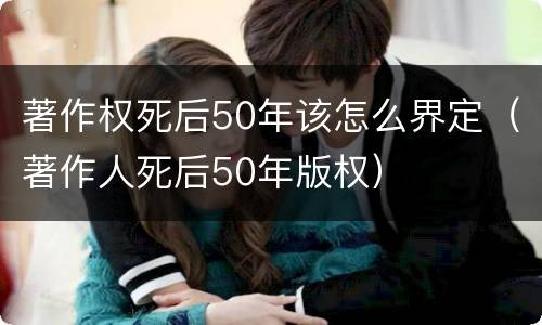 著作权死后50年该怎么界定（著作人死后50年版权）