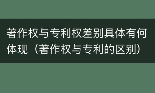 著作权与专利权差别具体有何体现（著作权与专利的区别）