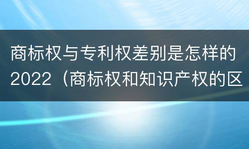 商标权与专利权差别是怎样的2022（商标权和知识产权的区别）