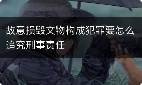 故意损毁文物构成犯罪要怎么追究刑事责任