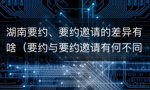 湖南要约、要约邀请的差异有啥（要约与要约邀请有何不同）