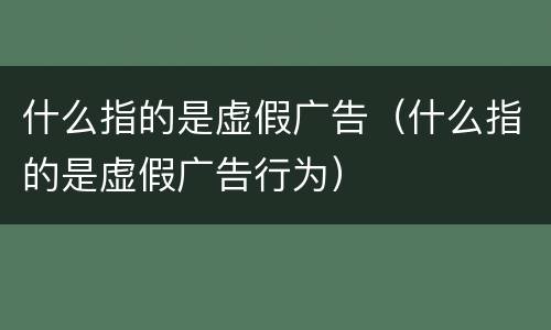 什么指的是虚假广告（什么指的是虚假广告行为）