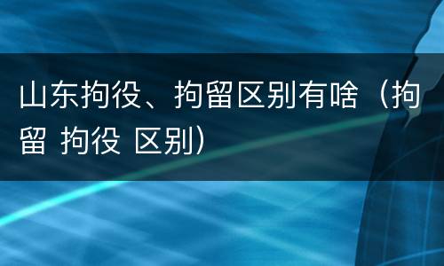 山东拘役、拘留区别有啥（拘留 拘役 区别）