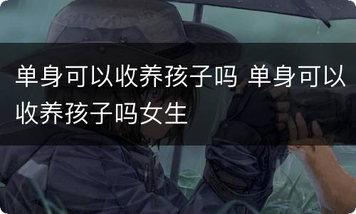 单身可以收养孩子吗 单身可以收养孩子吗女生
