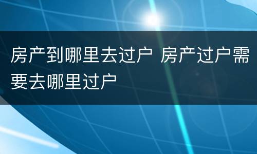房产到哪里去过户 房产过户需要去哪里过户