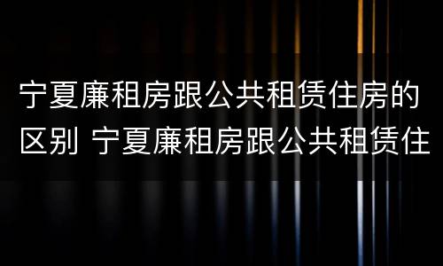 宁夏廉租房跟公共租赁住房的区别 宁夏廉租房跟公共租赁住房的区别在哪