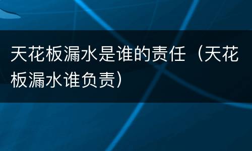天花板漏水是谁的责任（天花板漏水谁负责）