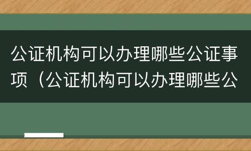 公证机构可以办理哪些公证事项（公证机构可以办理哪些公证事项和手续）