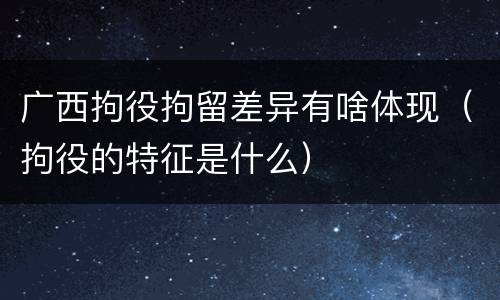 广西拘役拘留差异有啥体现（拘役的特征是什么）