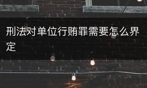 刑法对单位行贿罪需要怎么界定
