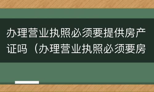办理营业执照必须要提供房产证吗（办理营业执照必须要房产证吗?）
