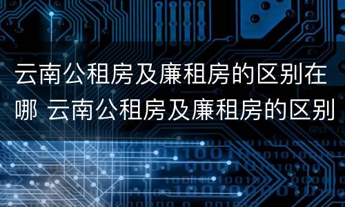 云南公租房及廉租房的区别在哪 云南公租房及廉租房的区别在哪里