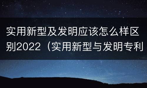 实用新型及发明应该怎么样区别2022（实用新型与发明专利的区别有哪些）