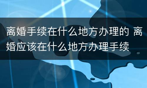 离婚手续在什么地方办理的 离婚应该在什么地方办理手续