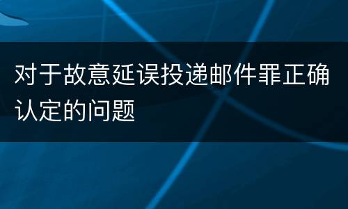 对于故意延误投递邮件罪正确认定的问题
