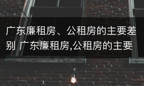 广东廉租房、公租房的主要差别 广东廉租房,公租房的主要差别在哪里