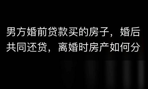 男方婚前贷款买的房子，婚后共同还贷，离婚时房产如何分割