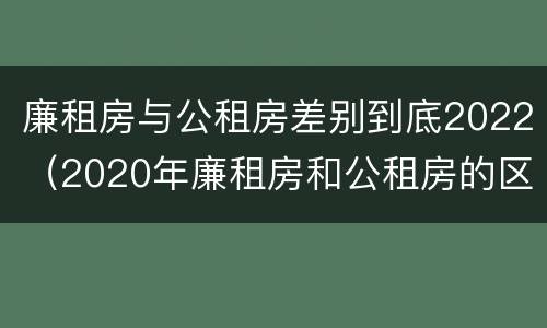 廉租房与公租房差别到底2022（2020年廉租房和公租房的区别）