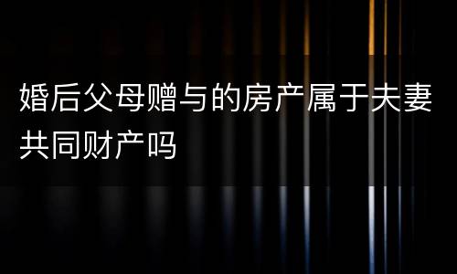 婚后父母赠与的房产属于夫妻共同财产吗