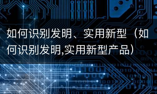 如何识别发明、实用新型（如何识别发明,实用新型产品）