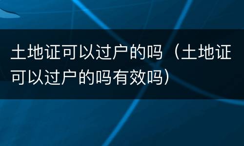 土地证可以过户的吗（土地证可以过户的吗有效吗）