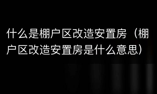 什么是棚户区改造安置房（棚户区改造安置房是什么意思）