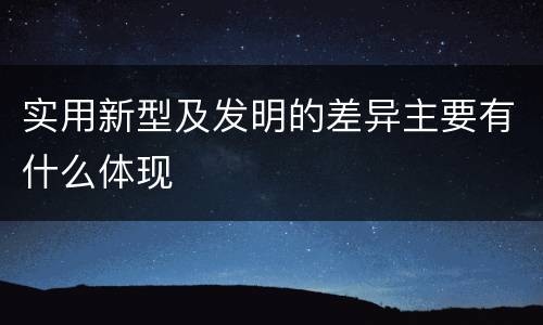 实用新型及发明的差异主要有什么体现